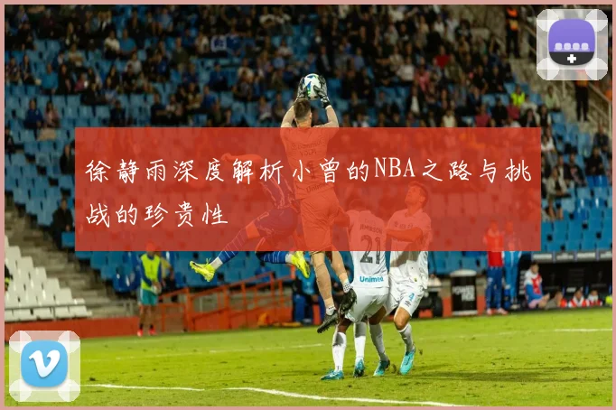 徐静雨深度解析小曾的NBA之路与挑战的珍贵性