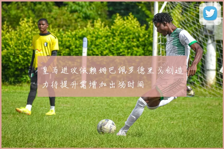 皇马进攻依赖姆巴佩罗德里戈创造力待提升需增加出场时间