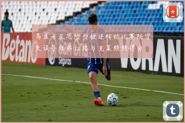 乌度卡反思险些被逆转的比赛防守失误导致弗拉格与克莱频频得分