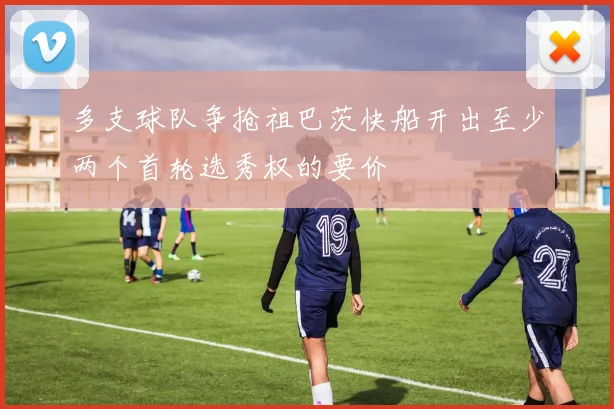多支球队争抢祖巴茨快船开出至少两个首轮选秀权的要价
