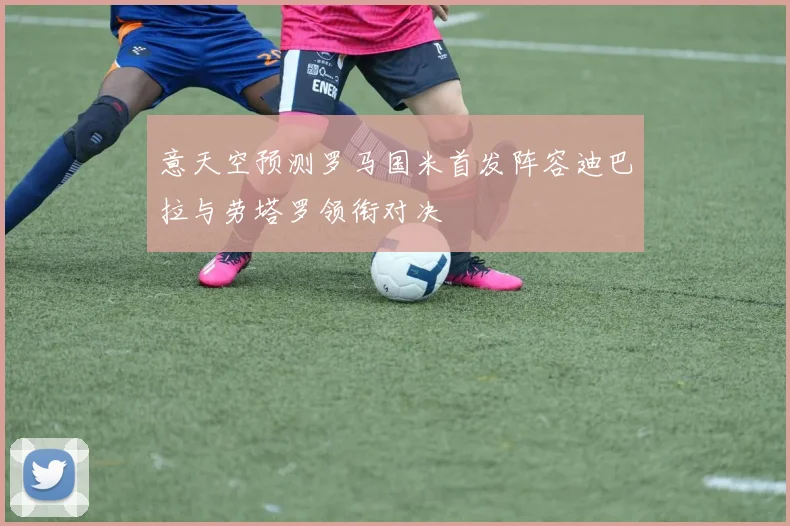 意天空预测罗马国米首发阵容迪巴拉与劳塔罗领衔对决