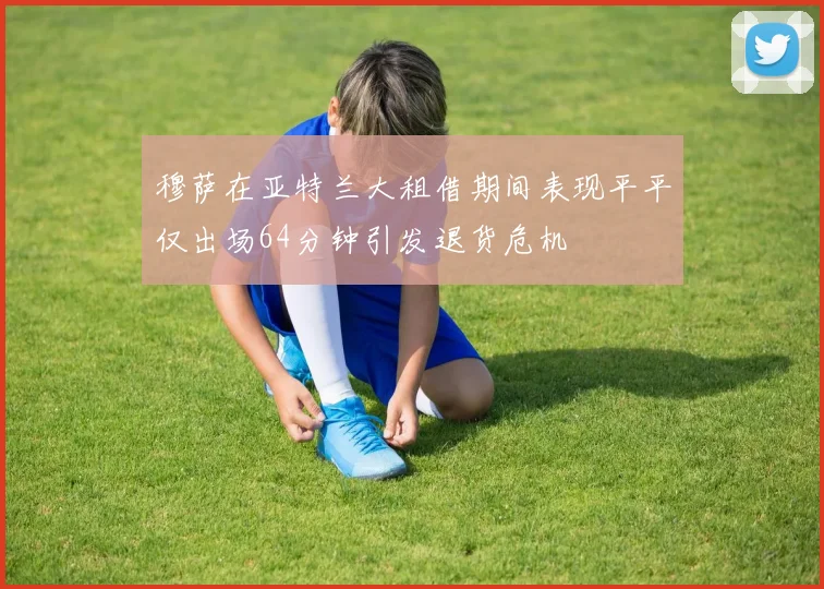 穆萨在亚特兰大租借期间表现平平仅出场64分钟引发退货危机