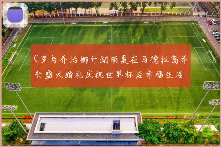 C罗与乔治娜计划明夏在马德拉岛举行盛大婚礼庆祝世界杯后幸福生活