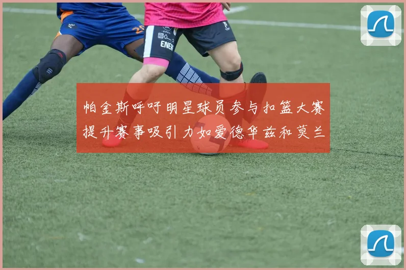 帕金斯呼吁明星球员参与扣篮大赛提升赛事吸引力如爱德华兹和莫兰特等人