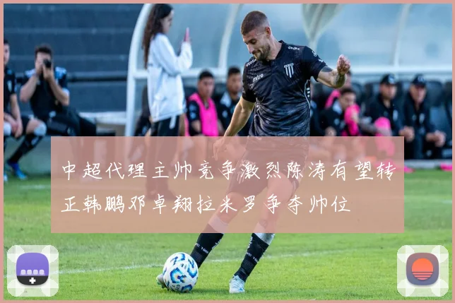 中超代理主帅竞争激烈陈涛有望转正韩鹏邓卓翔拉米罗争夺帅位